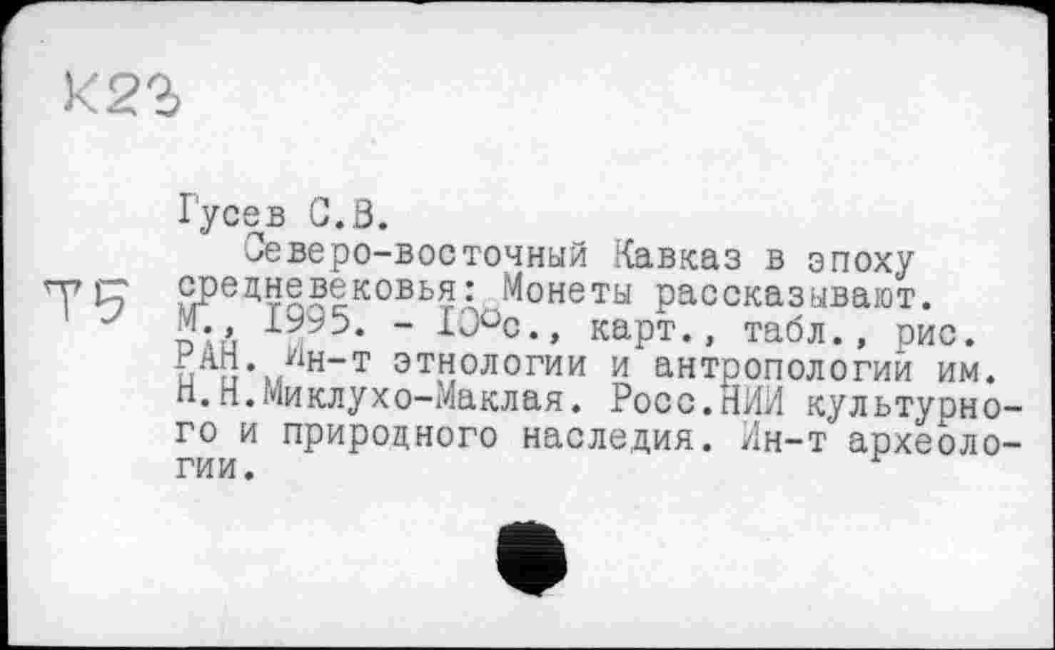 ﻿К 22,
Гусев C.S.
Северо-восточный Кавказ в эпоху р,Ре^невековья: Монеты рассказывают.
J Si ~ карт., табл., рис. и г!%Гн“т этнологии и антропологий им. Н.п.Миклухо-Маклая. Росс.НИИ культурного и природного наследия. Ин-т археологии.